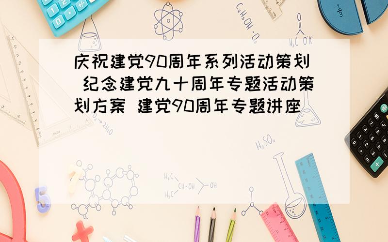 庆祝建党90周年系列活动策划 纪念建党九十周年专题活动策划方案 建党90周年专题讲座