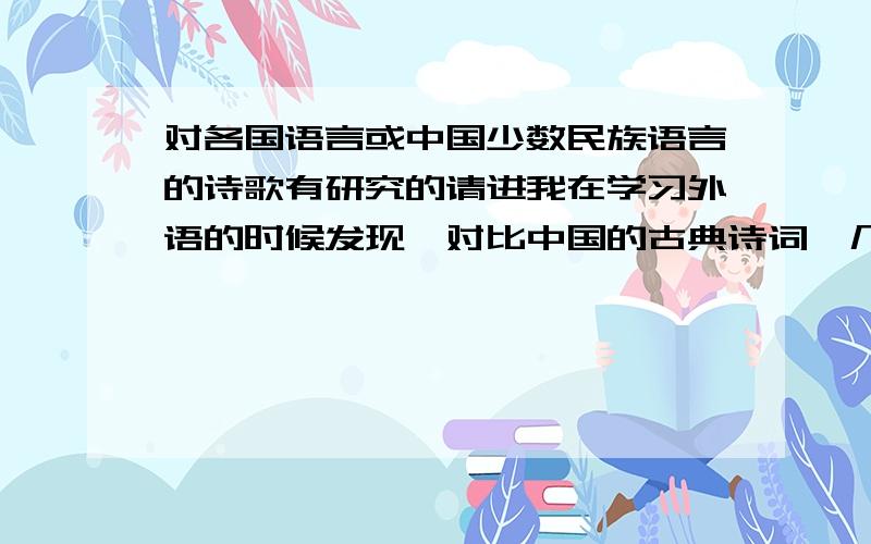 对各国语言或中国少数民族语言的诗歌有研究的请进我在学习外语的时候发现,对比中国的古典诗词,几乎没有一种语言的诗歌能够做到如汉诗那样对仗工整,押韵和节奏感方面也是,反正总是感