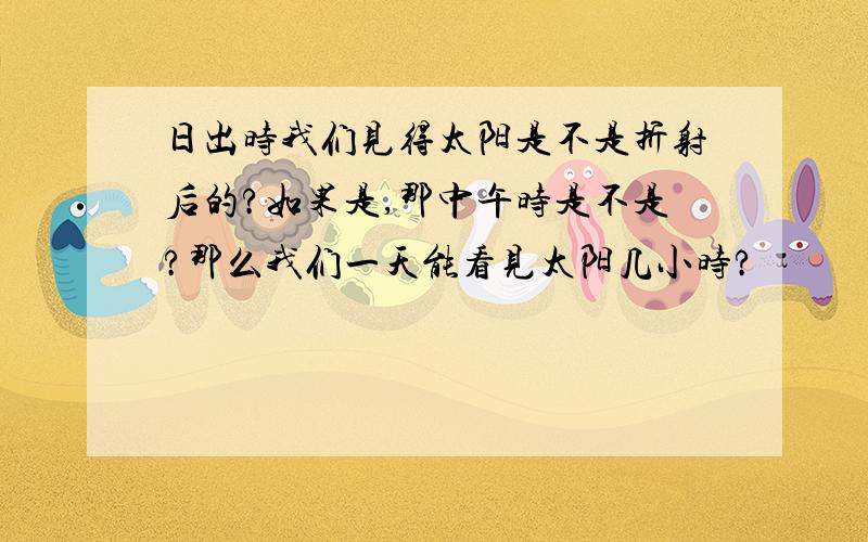 日出时我们见得太阳是不是折射后的?如果是,那中午时是不是?那么我们一天能看见太阳几小时?