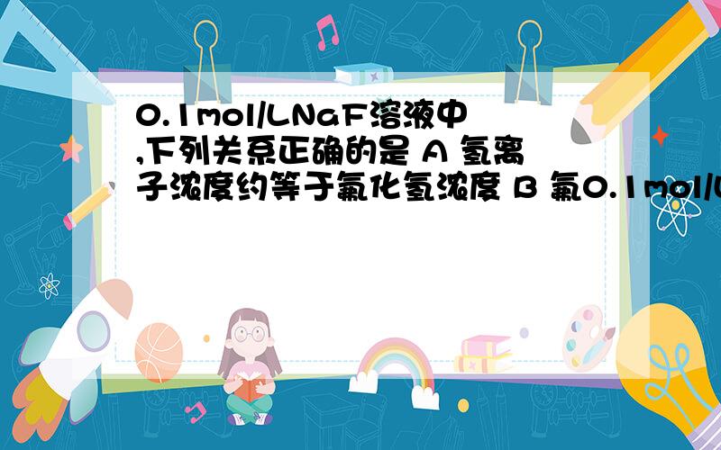 0.1mol/LNaF溶液中,下列关系正确的是 A 氢离子浓度约等于氟化氢浓度 B 氟0.1mol/LNaF溶液中,下列关系正确的是A 氢离子浓度约等于氟化氢浓度 B 氟化氢浓度约等于氢氧根离子浓度 C 氢离子浓度约