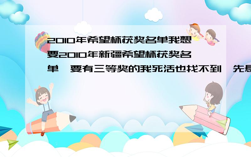 2010年希望杯获奖名单我想要2010年新疆希望杯获奖名单,要有三等奖的我死活也找不到,先悬赏10个财富选中后再追加20