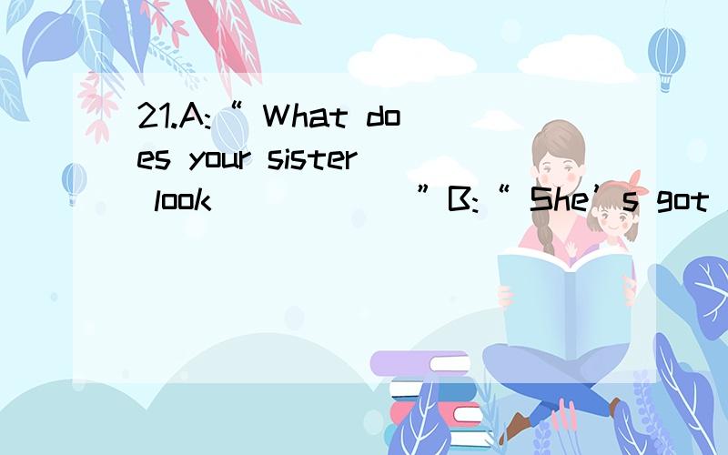 21.A:“ What does your sister look _____ ”B:“ She’s got long black hair and green eyes.”22.A:“ In my opinion,the best pasta _____ made in Italy.”B:“ Yes,I agree.”23.A:“ Have you seen the magazine I was reading?”B:“Yes,it’s ei