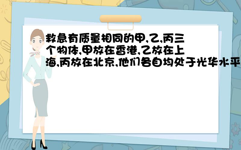 救急有质量相同的甲,乙,丙三个物体,甲放在香港,乙放在上海,丙放在北京,他们各自均处于光华水平面上随地球一起自转,则A.他们具有相同的线速度B.由于他们的质量相同,所以各光滑水平面对