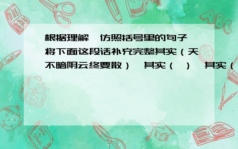 根据理解,仿照括号里的句子,将下面这段话补充完整其实（天不暗阴云终要散）,其实（ ）,其实（ ）,其实（路不远一切会如愿）,艰难困苦的日子里我为你祈祷,请你保重每一天.