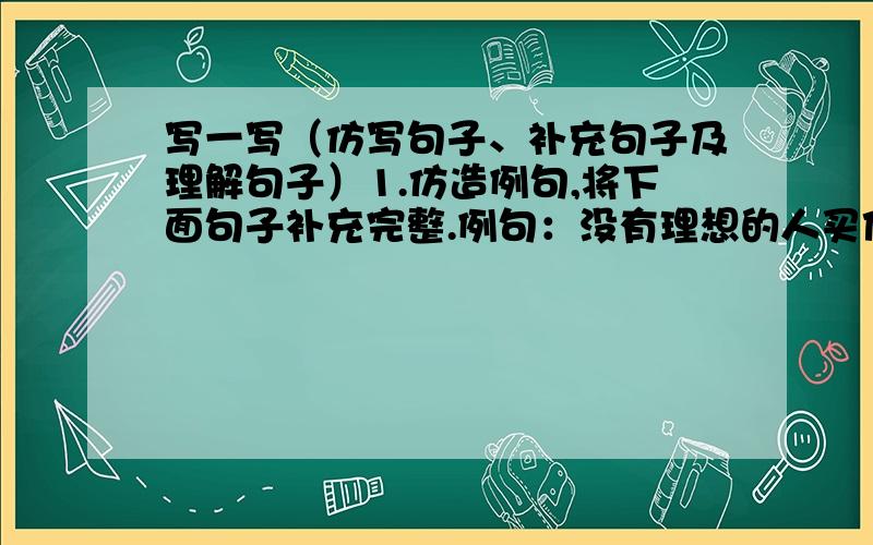 写一写（仿写句子、补充句子及理解句子）1.仿造例句,将下面句子补充完整.例句：没有理想的人买他的生活如荒凉的戈壁,冷冷清清,没有活力.没有理想的人,他的生活如_____________________________