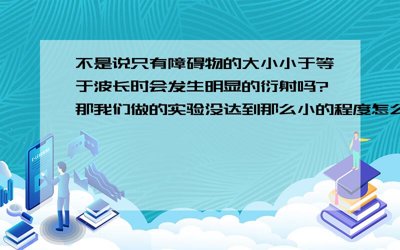 不是说只有障碍物的大小小于等于波长时会发生明显的衍射吗?那我们做的实验没达到那么小的程度怎么还能看到衍射