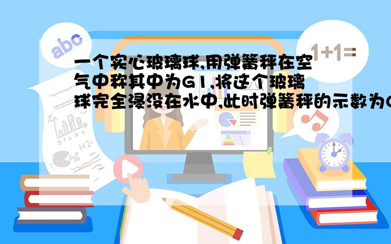 一个实心玻璃球,用弹簧秤在空气中称其中为G1,将这个玻璃球完全浸没在水中,此时弹簧秤的示数为G2,将其