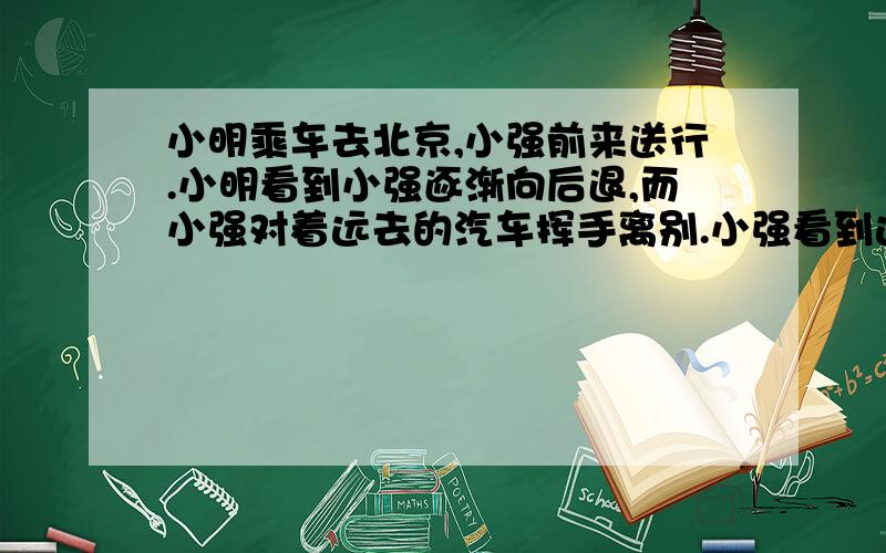 小明乘车去北京,小强前来送行.小明看到小强逐渐向后退,而小强对着远去的汽车挥手离别.小强看到远去的汽车、小明看到后退的小强.他们所选的参照物分别是（）A.汽车、汽车 B.地面、汽车