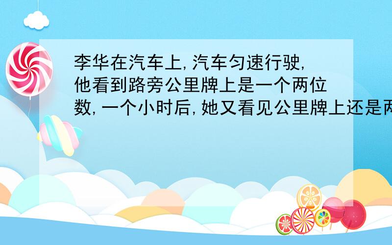 李华在汽车上,汽车匀速行驶,他看到路旁公里牌上是一个两位数,一个小时后,她又看见公里牌上还是两位数这个两位数刚好是前次的两位数的个、十位的数字互换一下,又过一个小时,公里牌上