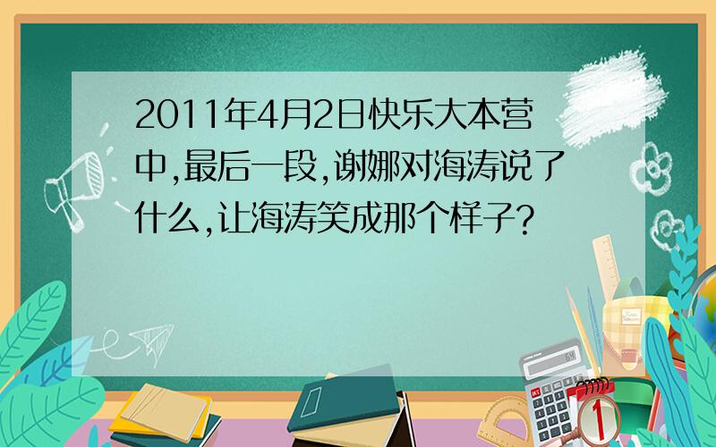 2011年4月2日快乐大本营中,最后一段,谢娜对海涛说了什么,让海涛笑成那个样子?