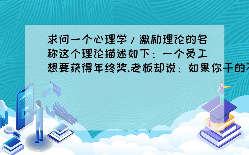 求问一个心理学/激励理论的名称这个理论描述如下：一个员工想要获得年终奖.老板却说：如果你干的不好就扣钱或者炒鱿鱼.到了年底,员工对于自己只得到了平时的工资也很满意.类似于退