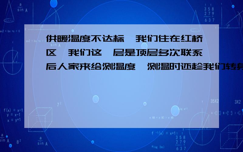 供暖温度不达标,我们住在红桥区,我们这一层是顶层多次联系后人家来给测温度,测温时还趁我们转身看不见的功夫,竟然用手心把温度捂到了18度,然后他说温度够就走了,也没给开单.这是中国