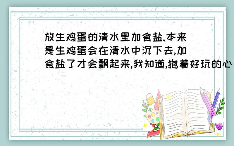 放生鸡蛋的清水里加食盐.本来是生鸡蛋会在清水中沉下去,加食盐了才会飘起来,我知道,抱着好玩的心事了一下,发现我家的鸡蛋居然可以在清水中浮上来诶!而且绝对是生的,我还打开看了一下