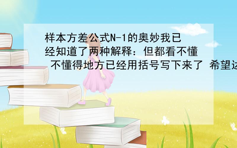 样本方差公式N-1的奥妙我已经知道了两种解释：但都看不懂 不懂得地方已经用括号写下来了 希望达人指教 多给几种解释最好,1.总体方差为σ2,均值为μ S=[(X1-X)^2+(X2-X)^2.+(Xn-X)^2]/(n-1) X表示样本