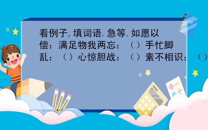 看例子,填词语.急等.如愿以偿：满足物我两忘：（）手忙脚乱：（）心惊胆战：（）素不相识：（）视死如归：（）热泪盈眶：（）