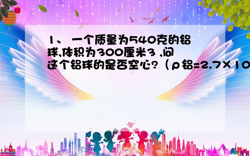 1、 一个质量为540克的铝球,体积为300厘米3 ,问这个铝球的是否空心?（ρ铝=2.7×103千克/米3 ）若是空心,铝球空心部分的体积是多少?在线等!急