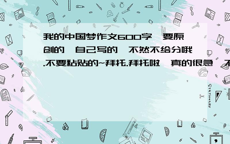 我的中国梦作文600字,要原创的,自己写的,不然不给分哦.不要粘贴的~拜托.拜托啦,真的很急,不好意思.请帮帮忙，好吗？