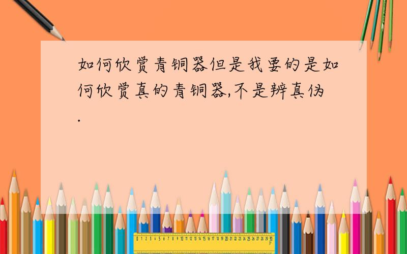 如何欣赏青铜器但是我要的是如何欣赏真的青铜器,不是辨真伪.