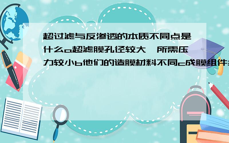 超过滤与反渗透的本质不同点是什么a超滤膜孔径较大,所需压力较小b他们的造膜材料不同c成膜组件结构不同d反渗透的膜孔径较大,所需压力较小