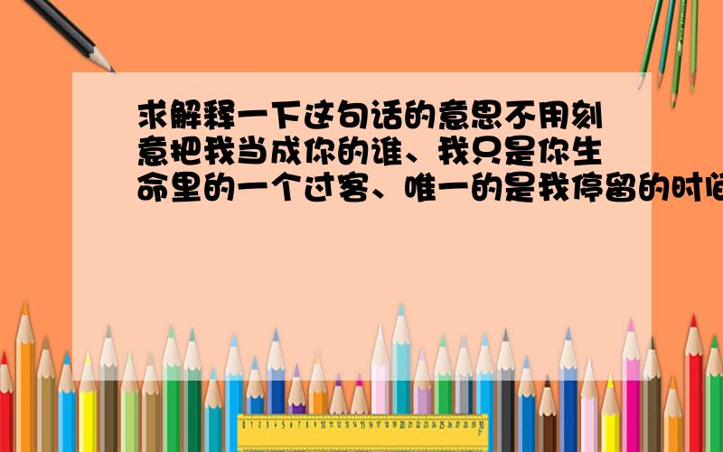 求解释一下这句话的意思不用刻意把我当成你的谁、我只是你生命里的一个过客、唯一的是我停留的时间要长一些、直到看着你幸福。