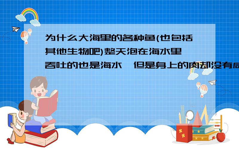 为什么大海里的各种鱼(也包括其他生物吧)整天泡在海水里,吞吐的也是海水,但是身上的肉却没有咸味呢?