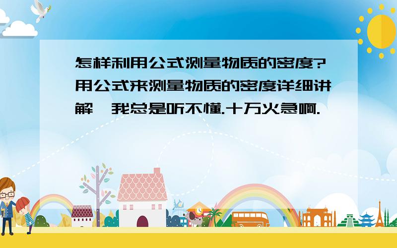 怎样利用公式测量物质的密度?用公式来测量物质的密度详细讲解,我总是听不懂.十万火急啊.