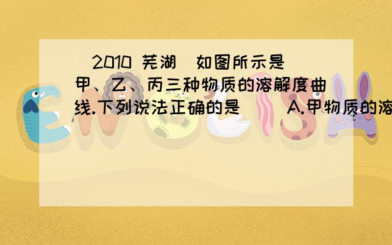 (2010 芜湖)如图所示是甲、乙、丙三种物质的溶解度曲线.下列说法正确的是（ ）A.甲物质的溶解度最大B t3℃时,甲物质溶液的溶质质量分数最大C t1到t3℃时,甲乙两物质的溶解度都随温度的升