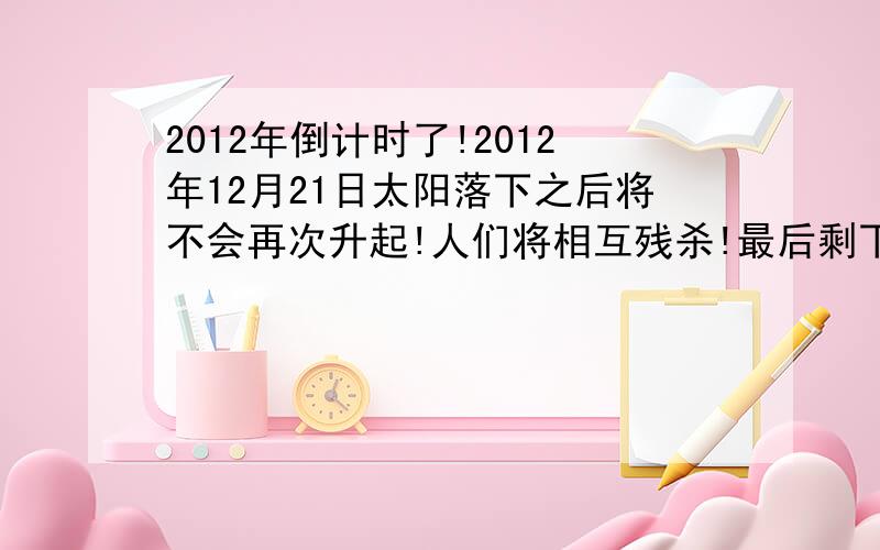 2012年倒计时了!2012年12月21日太阳落下之后将不会再次升起!人们将相互残杀!最后剩下的人再自杀!人类将会被灭亡了!大家哭吧!时间越来越少了!现在都2010 3月28日了!- -