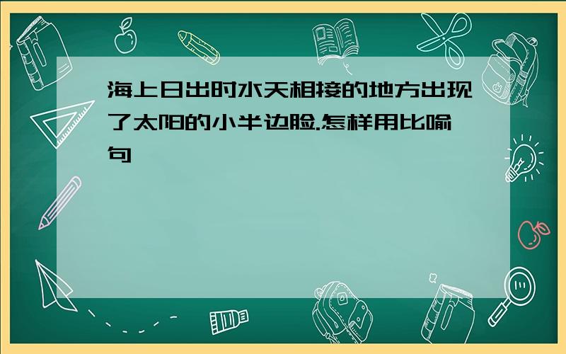 海上日出时水天相接的地方出现了太阳的小半边脸.怎样用比喻句