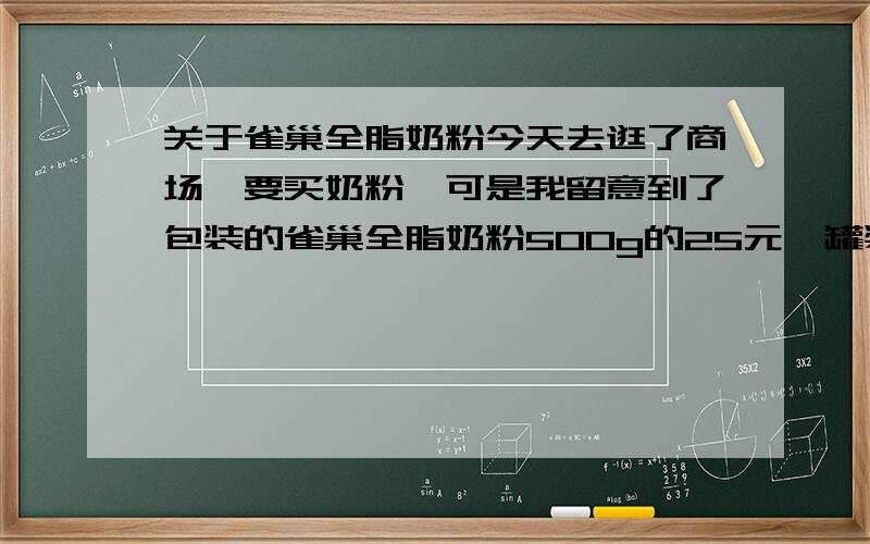 关于雀巢全脂奶粉今天去逛了商场,要买奶粉,可是我留意到了包装的雀巢全脂奶粉500g的25元,罐装的一样奶粉63元.如果按照罐装900g的算,买包装的900g只需45元,这是怎么回事啊?