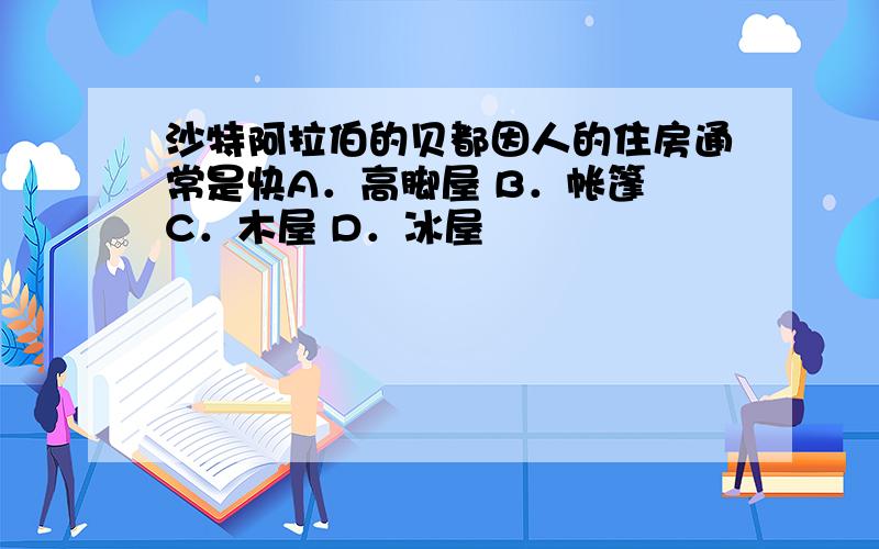 沙特阿拉伯的贝都因人的住房通常是快A．高脚屋 B．帐篷 C．木屋 D．冰屋