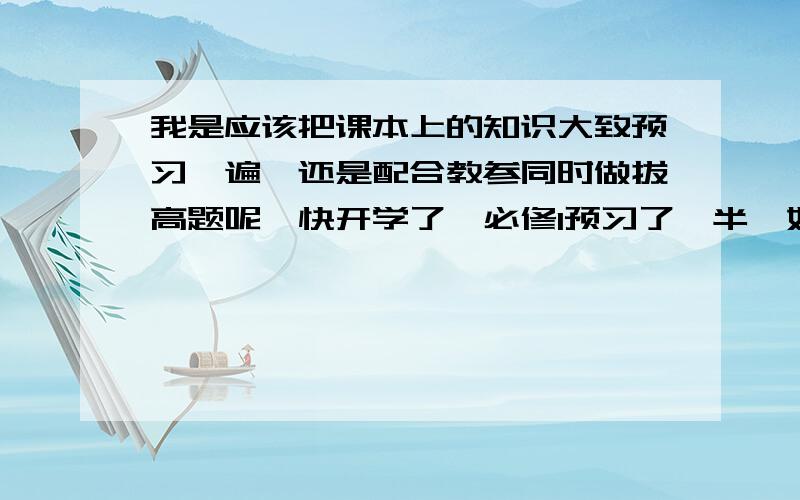 我是应该把课本上的知识大致预习一遍,还是配合教参同时做拔高题呢,快开学了,必修1预习了一半,如何利用剩余不多的时间达到最高效率?(表示拔高题很难,担心自学不容易深层理解),望学长们