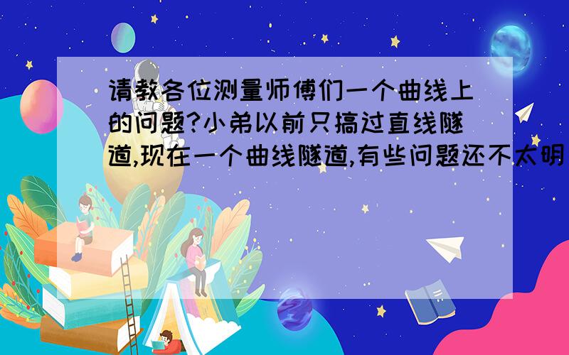 请教各位测量师傅们一个曲线上的问题?小弟以前只搞过直线隧道,现在一个曲线隧道,有些问题还不太明白.隧道HZ点里程：4+594.55,HY点里程：4+744.55,YH点里程：5+959.6,HZ点里程6+109.6.隧道洞身衬砌