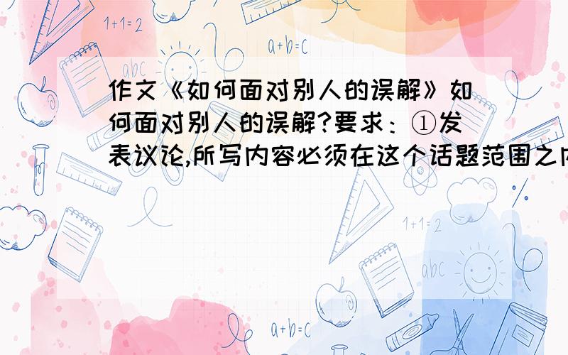 作文《如何面对别人的误解》如何面对别人的误解?要求：①发表议论,所写内容必须在这个话题范围之内.②题目自拟（诗歌除外）.③不少于600字.