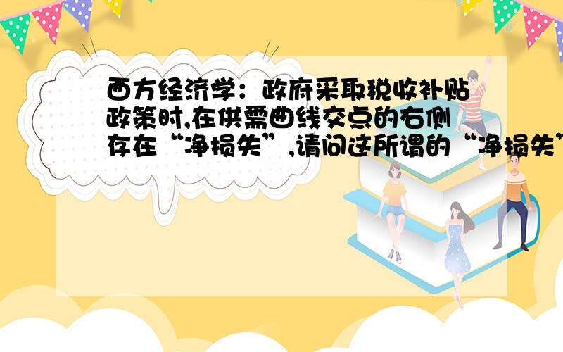 西方经济学：政府采取税收补贴政策时,在供需曲线交点的右侧存在“净损失”,请问这所谓的“净损失”到...西方经济学：政府采取税收补贴政策时,在供需曲线交点的右侧存在“净损失”,请