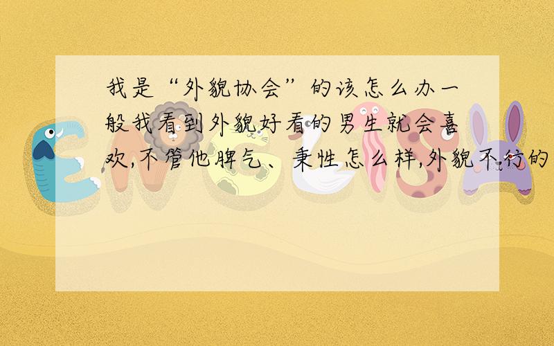 我是“外貌协会”的该怎么办一般我看到外貌好看的男生就会喜欢,不管他脾气、秉性怎么样,外貌不行的,对我再好我都不会心动,至少不会被感动了同他谈恋爱.而且我比较喜欢比我小的男生,