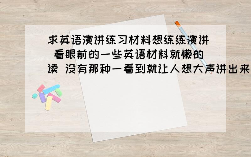 求英语演讲练习材料想练练演讲 看眼前的一些英语材料就懒的读 没有那种一看到就让人想大声讲出来的冲动 而且一些话也没有说服力 想找点那种可以作为演讲的材料 甚至说服力比较强的