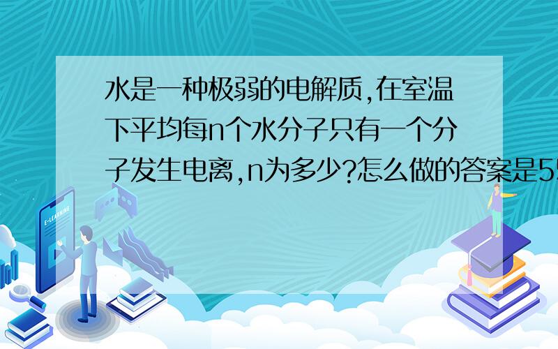 水是一种极弱的电解质,在室温下平均每n个水分子只有一个分子发生电离,n为多少?怎么做的答案是55.6*10~7啊   怎么做的