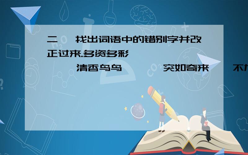 二、 找出词语中的错别字并改正过来.多资多彩      清香鸟鸟       突如奇来    不加思索    不故一切徐徐如生      热泪盈筐  &#