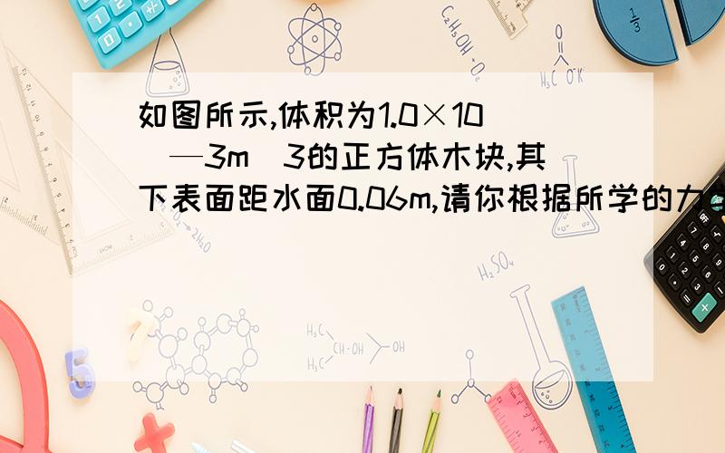 如图所示,体积为1.0×10^—3m^3的正方体木块,其下表面距水面0.06m,请你根据所学的力学知识计算出与木块有关的3个量?