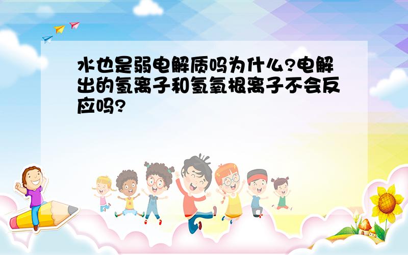 水也是弱电解质吗为什么?电解出的氢离子和氢氧根离子不会反应吗?