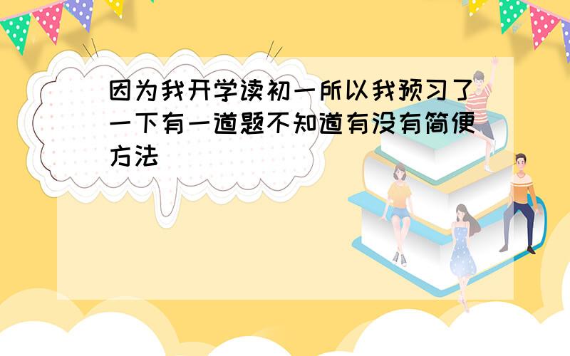 因为我开学读初一所以我预习了一下有一道题不知道有没有简便方法