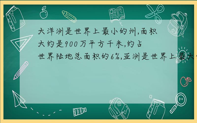 大洋洲是世界上最小的州,面积大约是900万平方千米,约占世界陆地总面积的6%,亚洲是世界上最大的洲,它的面积约占世界陆地总面积的29%,亚洲的面积大约是多少万平方千米