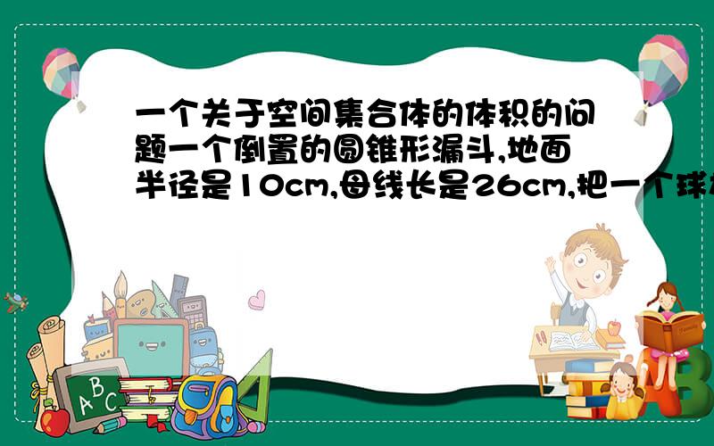 一个关于空间集合体的体积的问题一个倒置的圆锥形漏斗,地面半径是10cm,母线长是26cm,把一个球放在漏斗内,圆锥的底面正好和球相切,求这个球的体积.