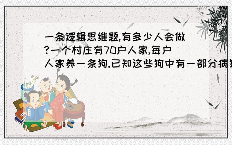 一条逻辑思维题,有多少人会做?一个村庄有70户人家,每户人家养一条狗.已知这些狗中有一部分病狗,由于某种原因,狗的主人无法判断自己的狗是否是病狗,却能够分辨其他的狗是否是病狗.现在