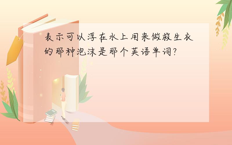 表示可以浮在水上用来做救生衣的那种泡沫是那个英语单词?