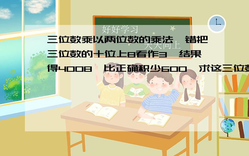 三位数乘以两位数的乘法,错把三位数的十位上8看作3,结果得4008,比正确积少600,求这三位数和两位