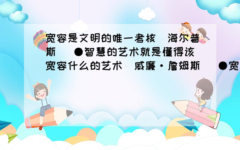 宽容是文明的唯一考核（海尔普斯） ●智慧的艺术就是懂得该宽容什么的艺术（威廉·詹姆斯） ●宽宏精神是宽容是文明的唯一考核（海尔普斯） ●智慧的艺术就是懂得该宽容什么的艺术