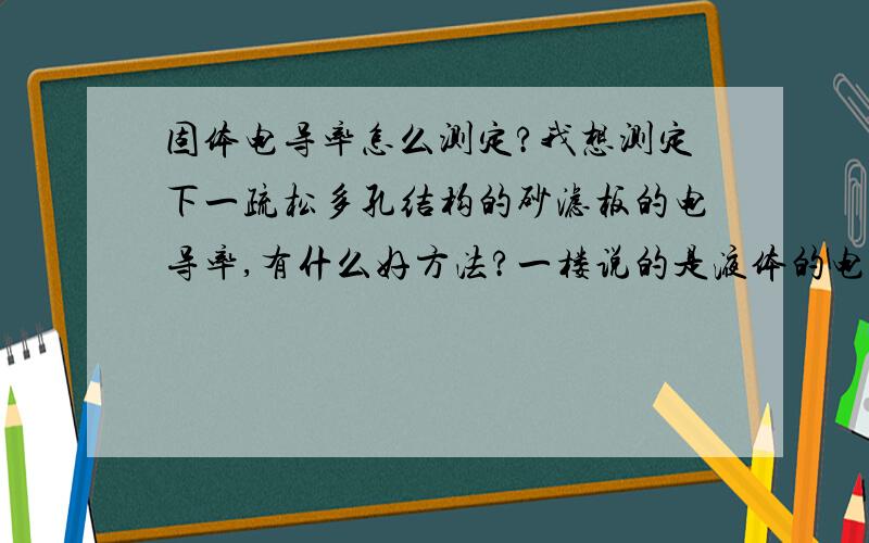 固体电导率怎么测定?我想测定下一疏松多孔结构的砂滤板的电导率,有什么好方法?一楼说的是液体的电导率测定方法,我是要测固体的电导率.