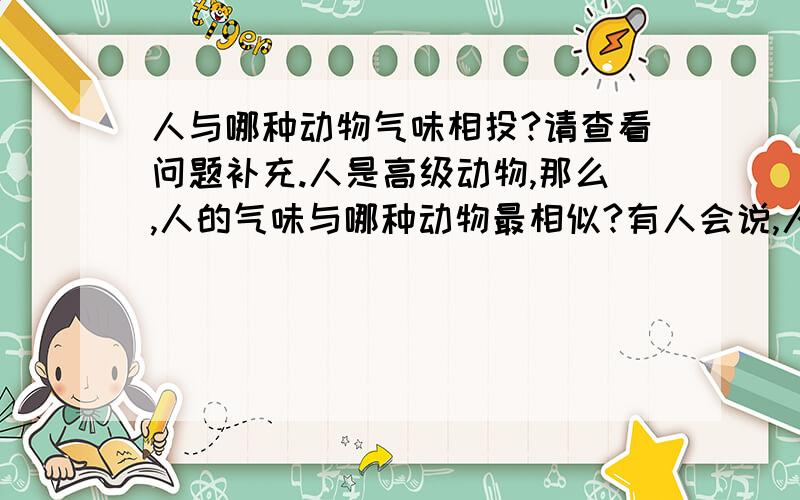 人与哪种动物气味相投?请查看问题补充.人是高级动物,那么,人的气味与哪种动物最相似?有人会说,人是从猴子进化而来的,自然与猴子的气味最相似.真是这样的吗?现在正确答案似乎是,人与鸟